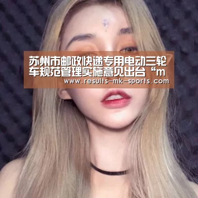 苏州市邮政快递专用电动三轮车规范管理实施意见出台“mk体育”(图4) mk体育