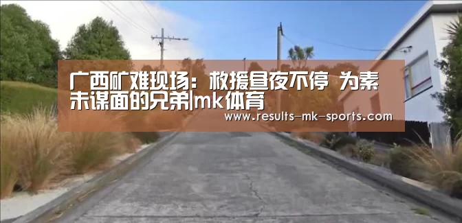 广西矿难现场:救援昼夜不停 为素未谋面的兄弟|mk体育(图3) mk体育