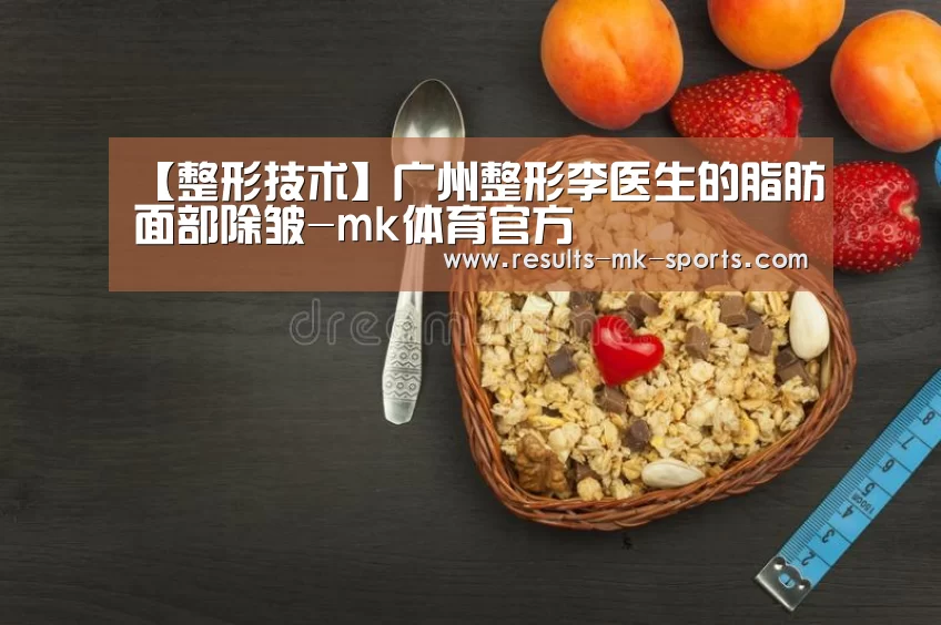 【整形技术】广州整形李医生的脂肪面部除皱-mk体育官方
