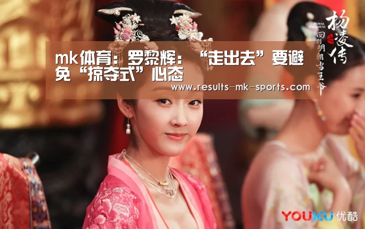 mk体育:罗黎辉:“走出去”要避免“掠夺式”心态(图4) mk体育官方